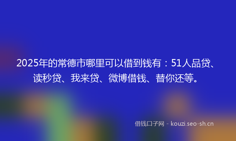 2025年的常德市哪里可以借到钱有：51人品贷、读秒贷、我来贷、微博借钱、替你还等。