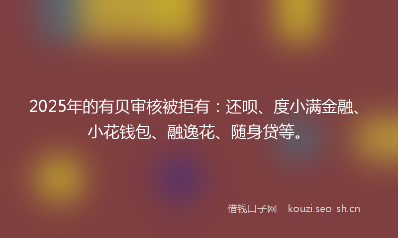 2025年的有贝审核被拒有：还呗、度小满金融、小花钱包、融逸花、随身贷等。