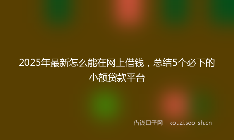 2025年最新怎么能在网上借钱，总结5个必下的小额贷款平台