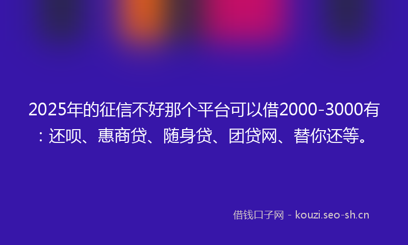 2025年的征信不好那个平台可以借2000-3000有：还呗、惠商贷、随身贷、团贷网、替你还等。