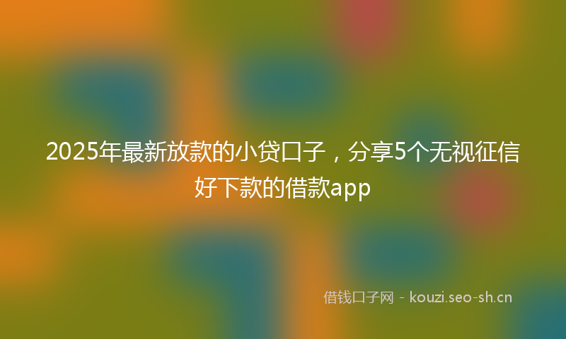 2025年最新放款的小贷口子，分享5个无视征信好下款的借款app