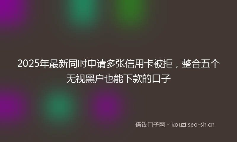 2025年最新同时申请多张信用卡被拒，整合五个无视黑户也能下款的口子