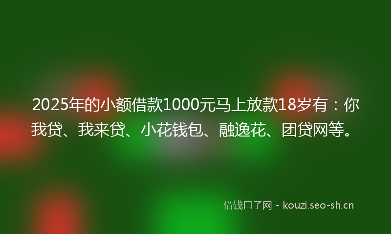 2025年的小额借款1000元马上放款18岁有：你我贷、我来贷、小花钱包、融逸花、团贷网等。