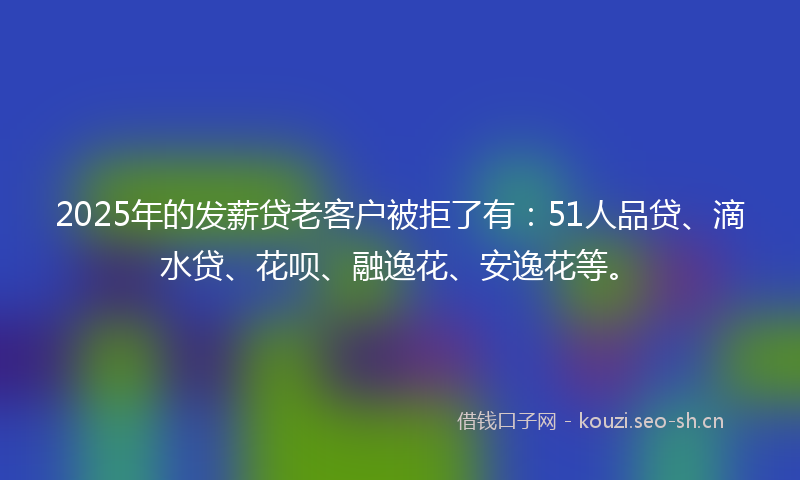 2025年的发薪贷老客户被拒了有：51人品贷、滴水贷、花呗、融逸花、安逸花等。