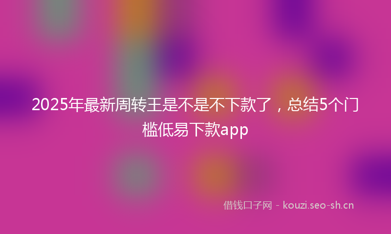 2025年最新周转王是不是不下款了，总结5个门槛低易下款app