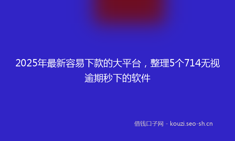 2025年最新容易下款的大平台，整理5个714无视逾期秒下的软件