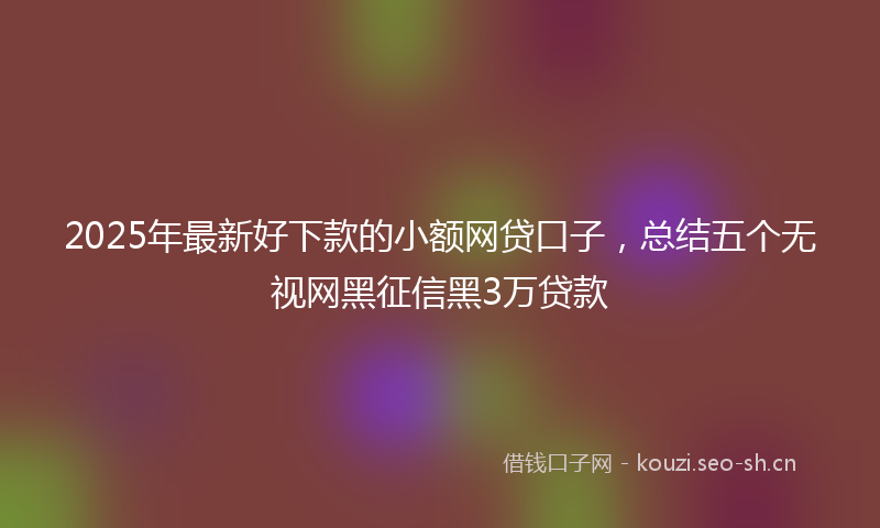 2025年最新好下款的小额网贷口子，总结五个无视网黑征信黑3万贷款