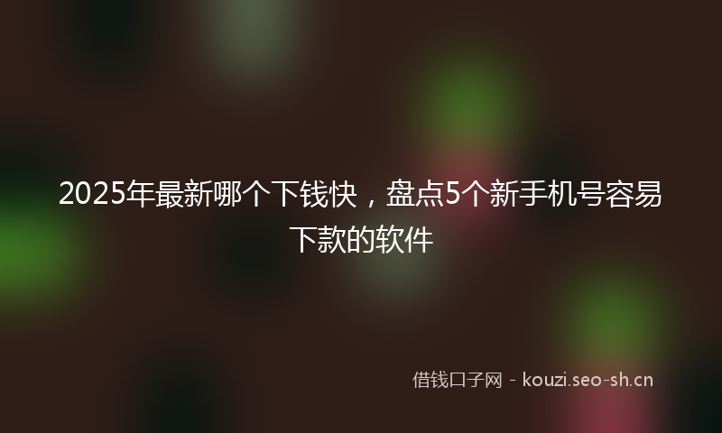 2025年最新哪个下钱快，盘点5个新手机号容易下款的软件