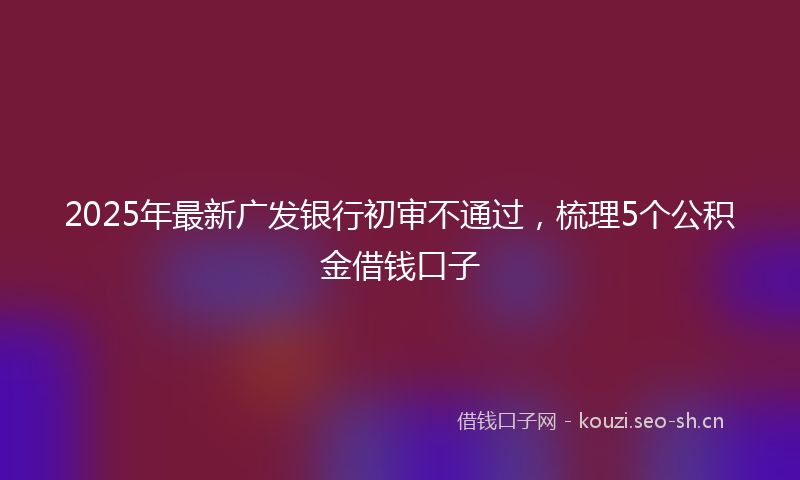 2025年最新广发银行初审不通过，梳理5个公积金借钱口子