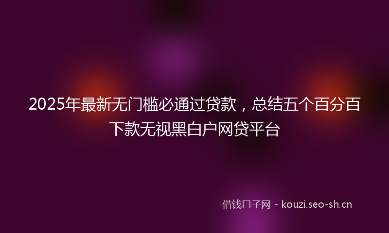 2025年最新无门槛必通过贷款，总结五个百分百下款无视黑白户网贷平台