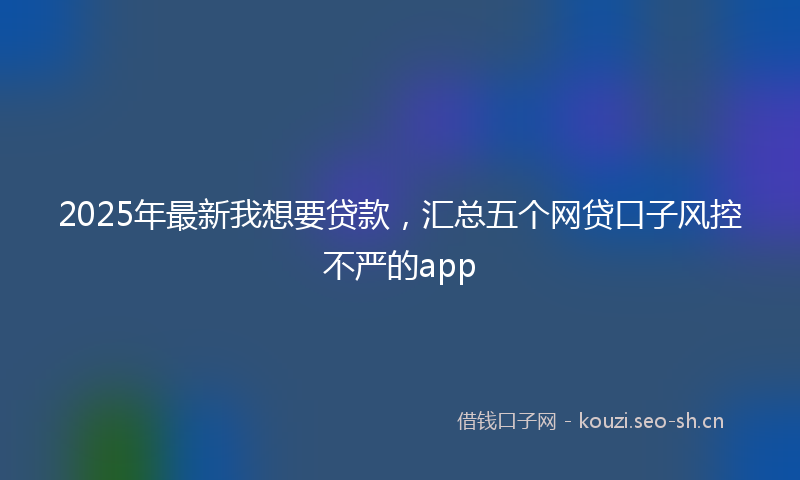 2025年最新我想要贷款，汇总五个网贷口子风控不严的app