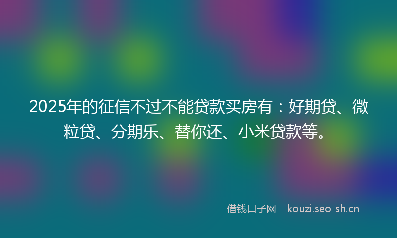2025年的征信不过不能贷款买房有：好期贷、微粒贷、分期乐、替你还、小米贷款等。