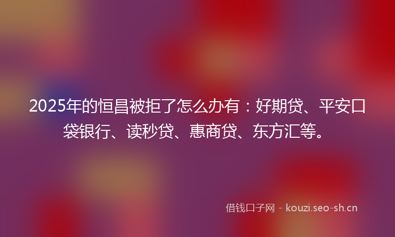 2025年的恒昌被拒了怎么办有：好期贷、平安口袋银行、读秒贷、惠商贷、东方汇等。