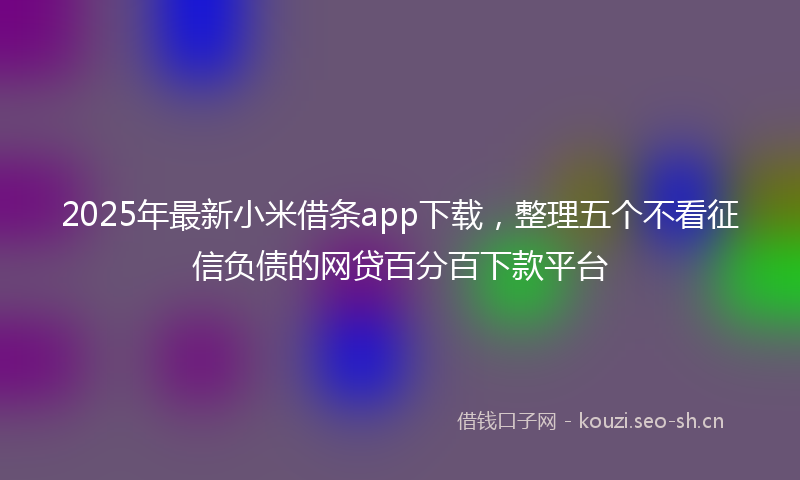 2025年最新小米借条app下载，整理五个不看征信负债的网贷百分百下款平台