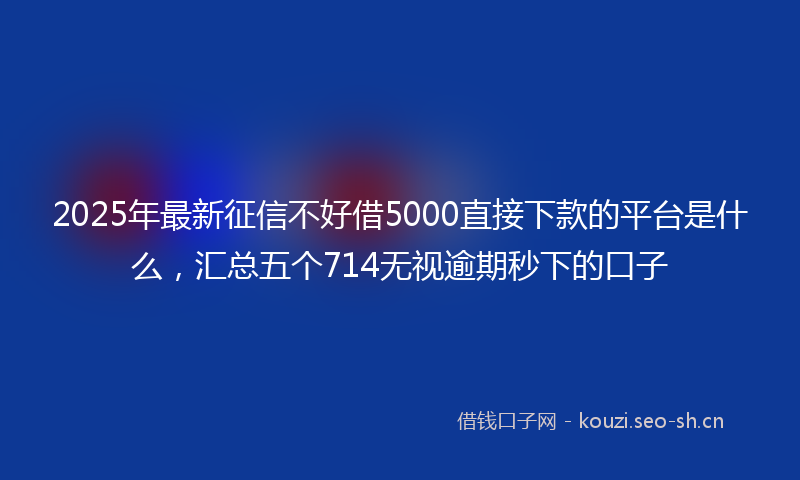 2025年最新征信不好借5000直接下款的平台是什么，汇总五个714无视逾期秒下的口子