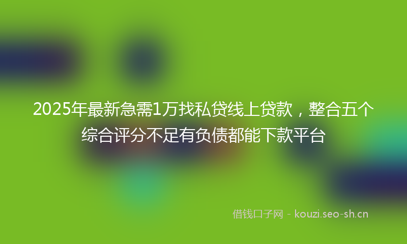 2025年最新急需1万找私贷线上贷款，整合五个综合评分不足有负债都能下款平台
