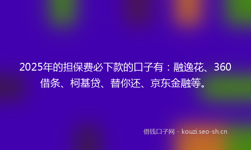 2025年的担保费必下款的口子有：融逸花、360借条、柯基贷、替你还、京东金融等。