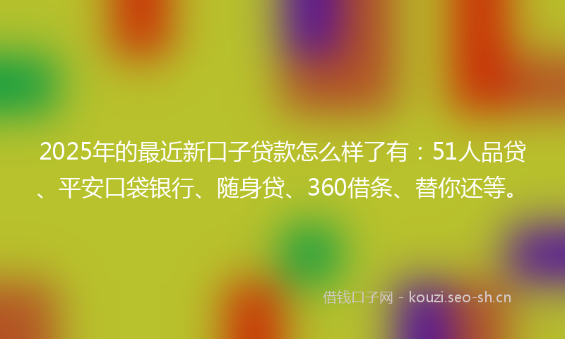 2025年的最近新口子贷款怎么样了有：51人品贷、平安口袋银行、随身贷、360借条、替你还等。