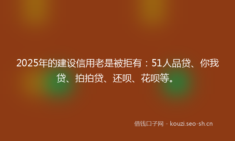 2025年的建设信用老是被拒有：51人品贷、你我贷、拍拍贷、还呗、花呗等。
