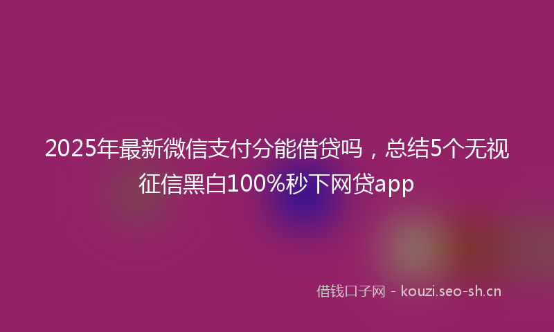 2025年最新微信支付分能借贷吗，总结5个无视征信黑白100%秒下网贷app