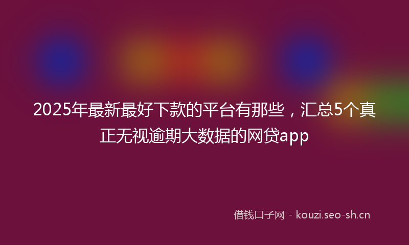 2025年最新最好下款的平台有那些，汇总5个真正无视逾期大数据的网贷app