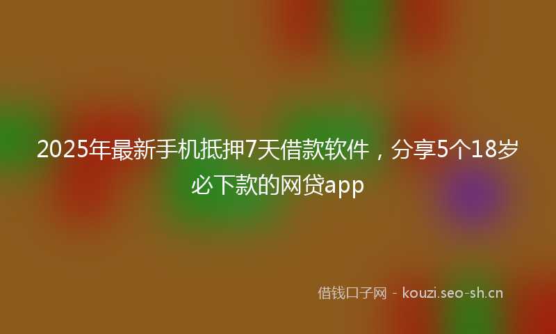 2025年最新手机抵押7天借款软件，分享5个18岁必下款的网贷app