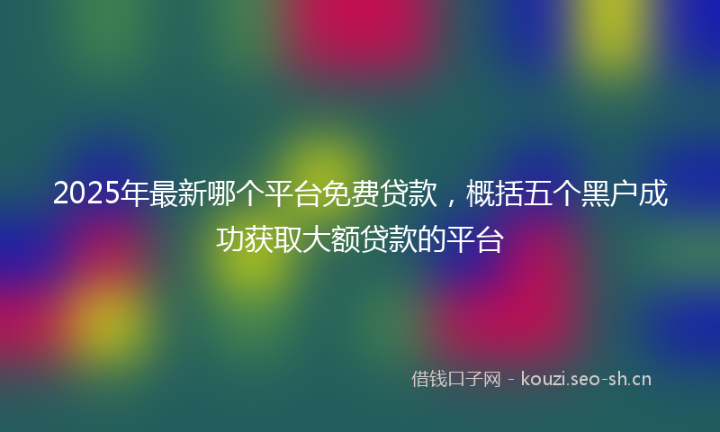 2025年最新哪个平台免费贷款，概括五个黑户成功获取大额贷款的平台