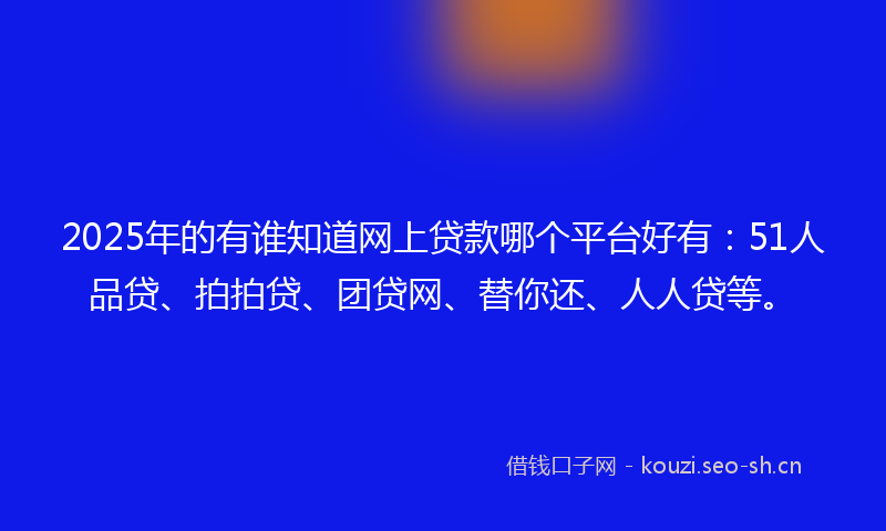 2025年的有谁知道网上贷款哪个平台好有：51人品贷、拍拍贷、团贷网、替你还、人人贷等。