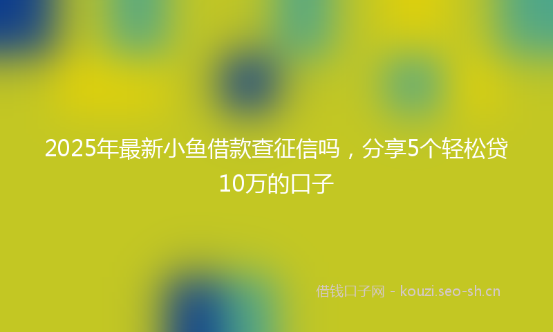 2025年最新小鱼借款查征信吗，分享5个轻松贷10万的口子