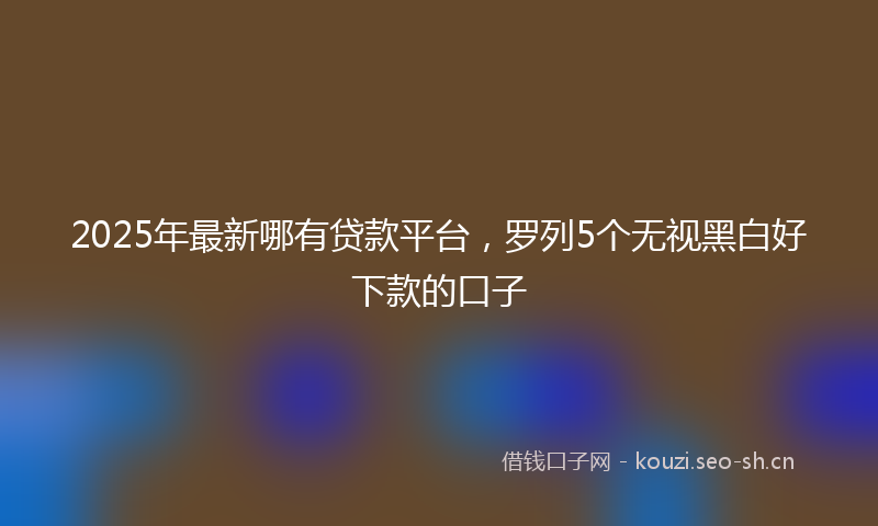 2025年最新哪有贷款平台，罗列5个无视黑白好下款的口子