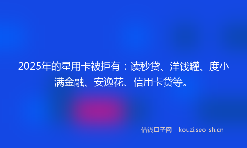 2025年的星用卡被拒有：读秒贷、洋钱罐、度小满金融、安逸花、信用卡贷等。