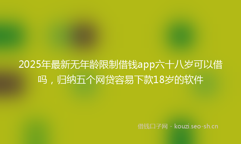 2025年最新无年龄限制借钱app六十八岁可以借吗，归纳五个网贷容易下款18岁的软件