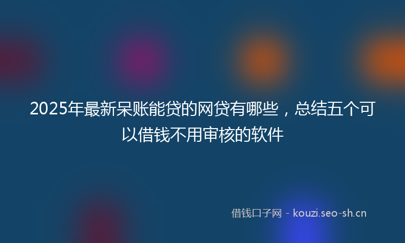 2025年最新呆账能贷的网贷有哪些，总结五个可以借钱不用审核的软件