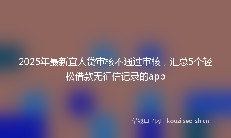 2025年最新宜人贷审核不通过审核，汇总5个轻松借款无征信记录的app