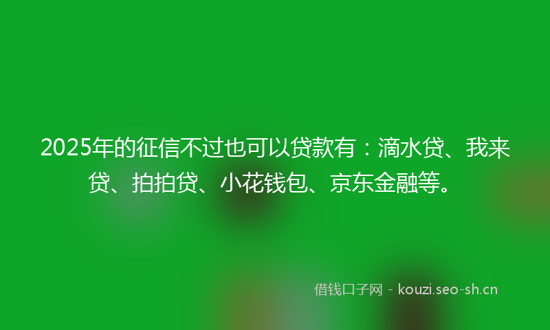 2025年的征信不过也可以贷款有：滴水贷、我来贷、拍拍贷、小花钱包、京东金融等。