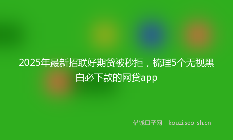 2025年最新招联好期贷被秒拒，梳理5个无视黑白必下款的网贷app