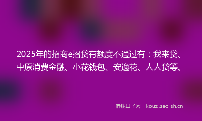 2025年的招商e招贷有额度不通过有：我来贷、中原消费金融、小花钱包、安逸花、人人贷等。