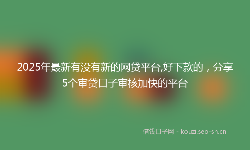 2025年最新有没有新的网贷平台,好下款的，分享5个审贷口子审核加快的平台