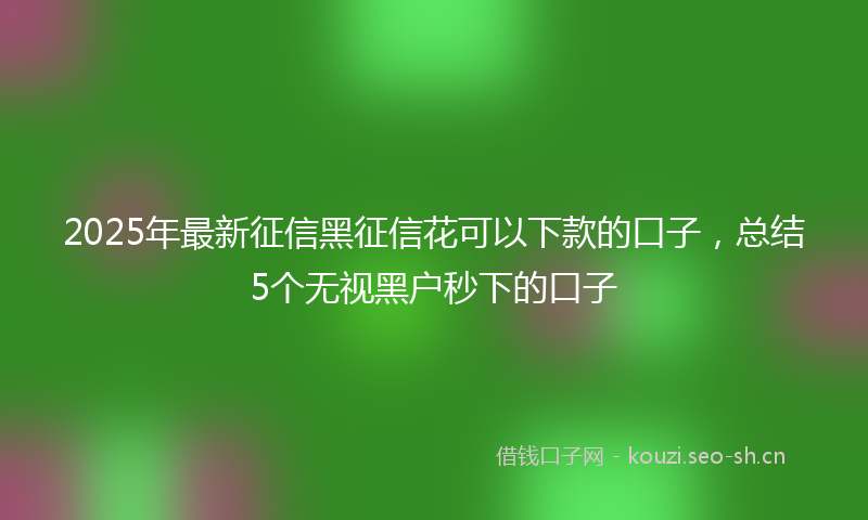 2025年最新征信黑征信花可以下款的口子，总结5个无视黑户秒下的口子