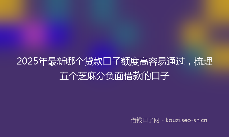 2025年最新哪个贷款口子额度高容易通过，梳理五个芝麻分负面借款的口子