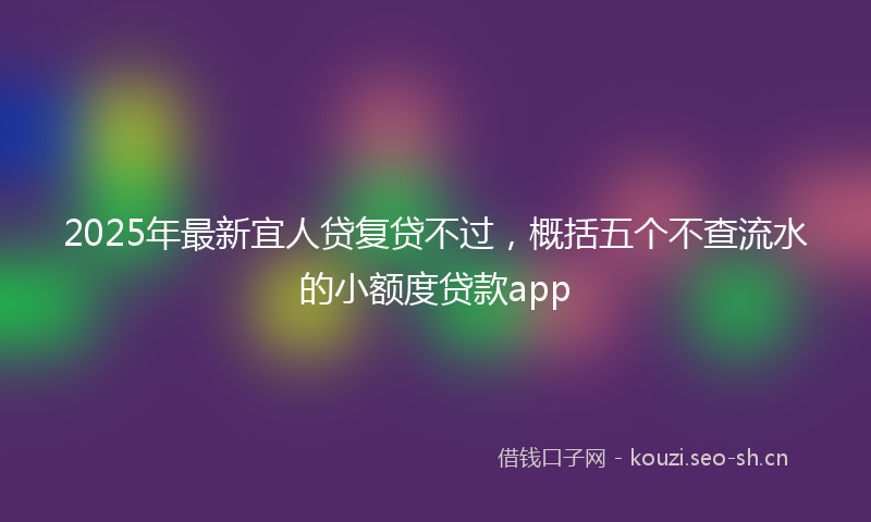 2025年最新宜人贷复贷不过，概括五个不查流水的小额度贷款app
