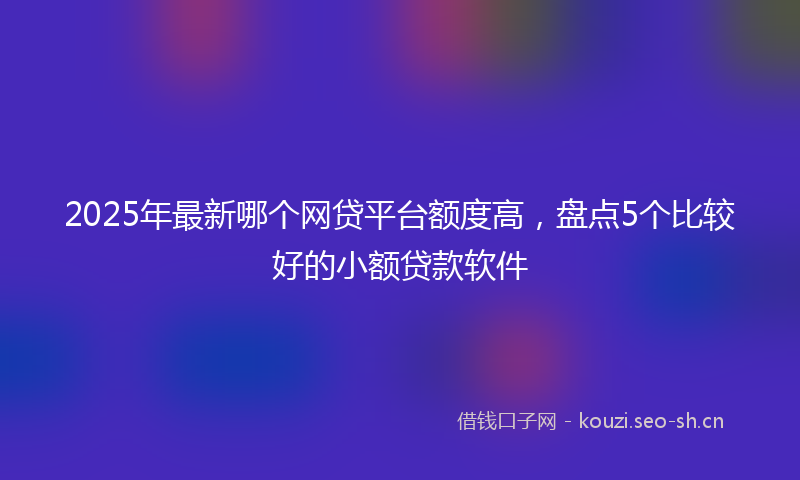 2025年最新哪个网贷平台额度高，盘点5个比较好的小额贷款软件
