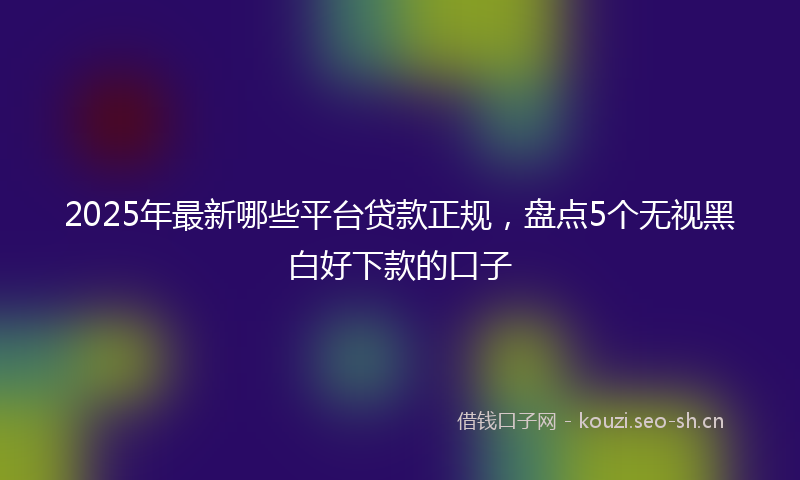 2025年最新哪些平台贷款正规，盘点5个无视黑白好下款的口子
