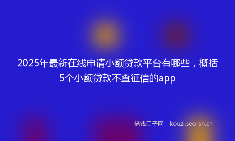 2025年最新在线申请小额贷款平台有哪些，概括5个小额贷款不查征信的app