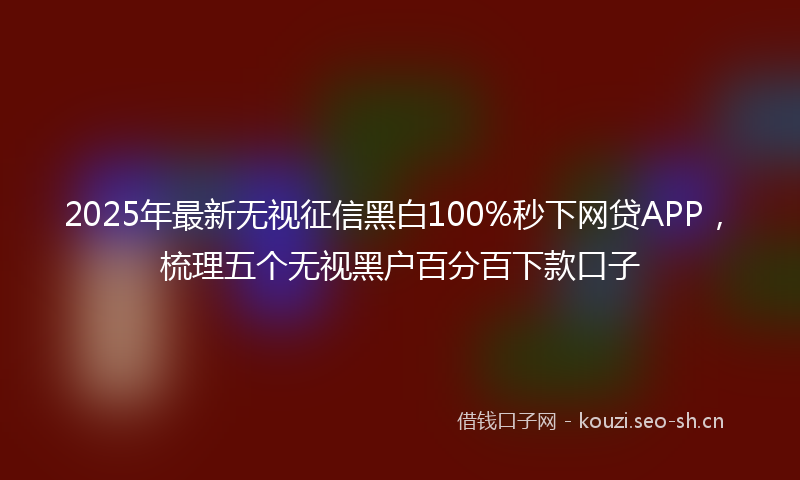 2025年最新无视征信黑白100%秒下网贷APP，梳理五个无视黑户百分百下款口子