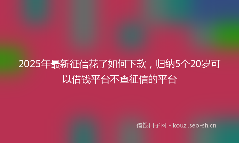 2025年最新征信花了如何下款，归纳5个20岁可以借钱平台不查征信的平台