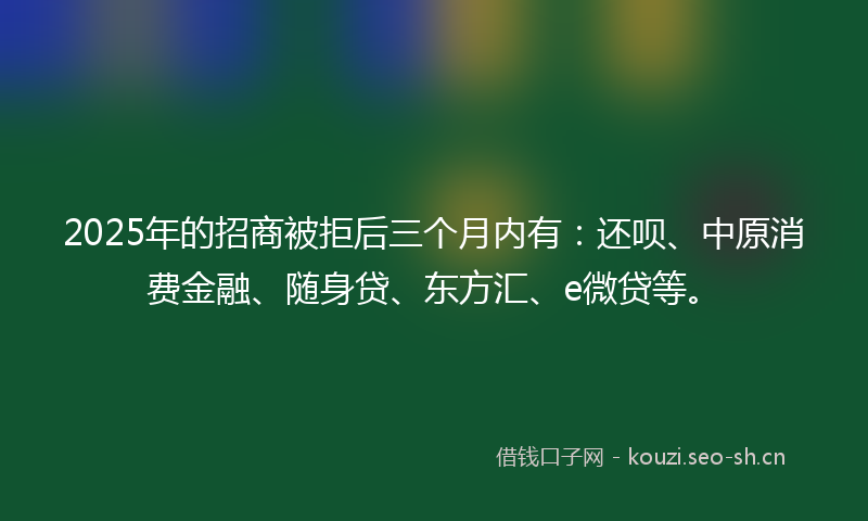 2025年的招商被拒后三个月内有：还呗、中原消费金融、随身贷、东方汇、e微贷等。