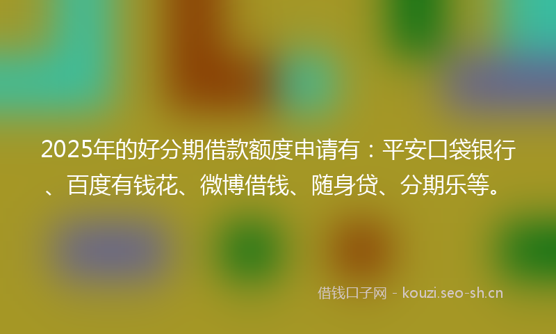 2025年的好分期借款额度申请有：平安口袋银行、百度有钱花、微博借钱、随身贷、分期乐等。