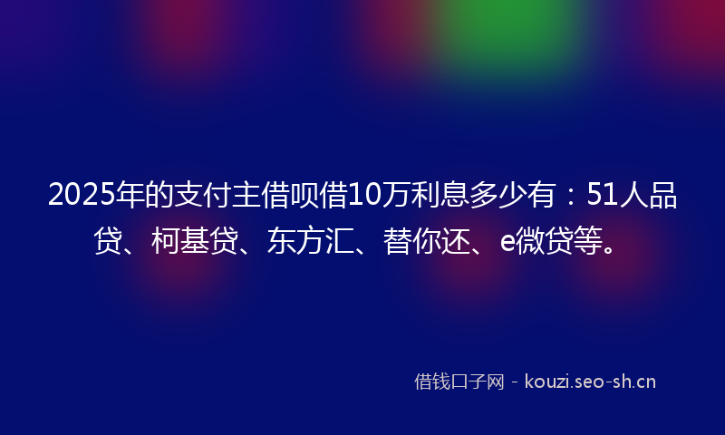 2025年的支付主借呗借10万利息多少有：51人品贷、柯基贷、东方汇、替你还、e微贷等。
