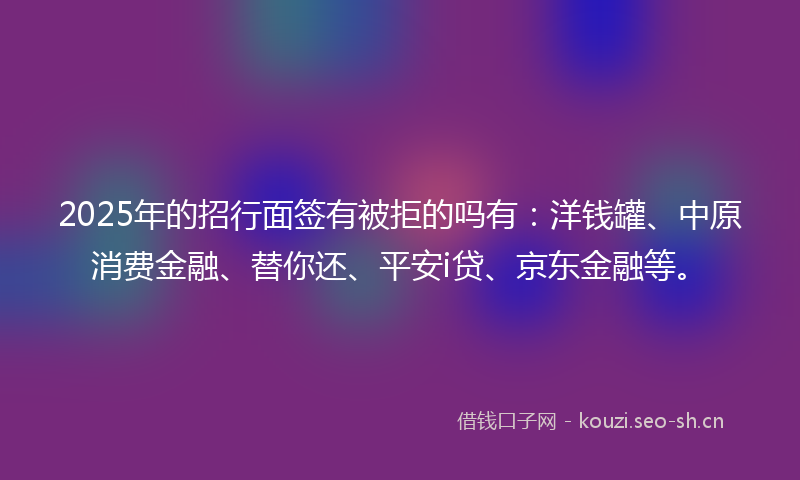 2025年的招行面签有被拒的吗有：洋钱罐、中原消费金融、替你还、平安i贷、京东金融等。